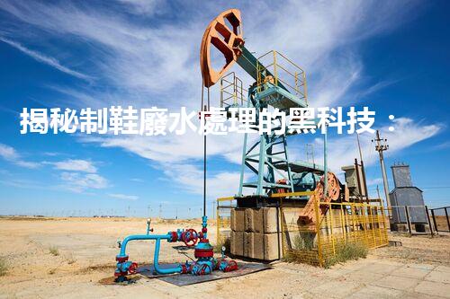 揭秘制鞋廢水處理的黑科技：你不明白的環(huán)保秘密！